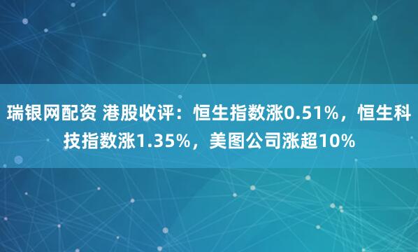 瑞银网配资 港股收评：恒生指数涨0.51%，恒生科技指数涨1.35%，美图公司涨超10%