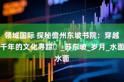 领域国际 探秘儋州东坡书院：穿越千年的文化寻踪​_苏东坡_岁月_水面