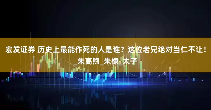 宏发证券 历史上最能作死的人是谁？这位老兄绝对当仁不让！_朱高煦_朱棣_太子
