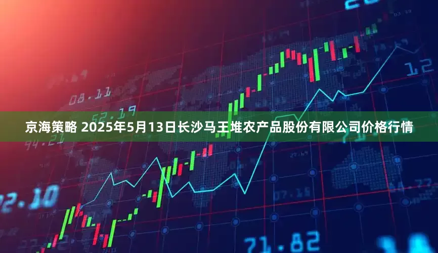 京海策略 2025年5月13日长沙马王堆农产品股份有限公司价格行情