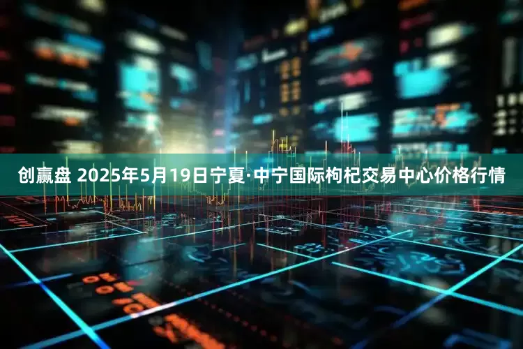 创赢盘 2025年5月19日宁夏·中宁国际枸杞交易中心价格行情