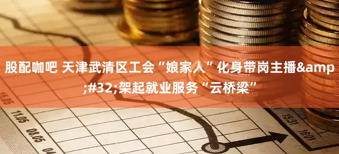 股配咖吧 天津武清区工会“娘家人”化身带岗主播 架起就业服务“云桥梁”