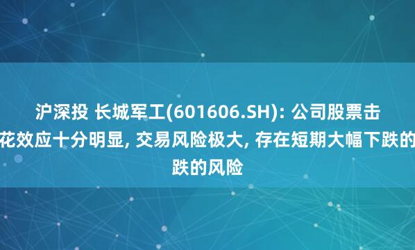 沪深投 长城军工(601606.SH): 公司股票击鼓传花效应十分明显, 交易风险极大, 存在短期大幅下跌的风险