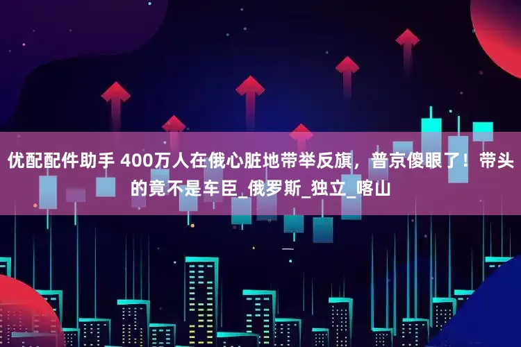 优配配件助手 400万人在俄心脏地带举反旗，普京傻眼了！带头的竟不是车臣_俄罗斯_独立_喀山