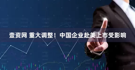 壹资网 重大调整！中国企业赴美上市受影响