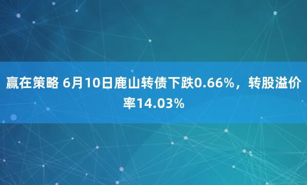 赢在策略 6月10日鹿山转债下跌0.66%，转股溢价率14.03%