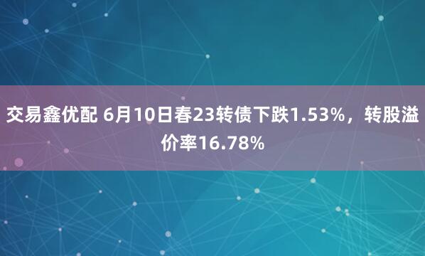 交易鑫优配 6月10日春23转债下跌1.53%，转股溢价率16.78%