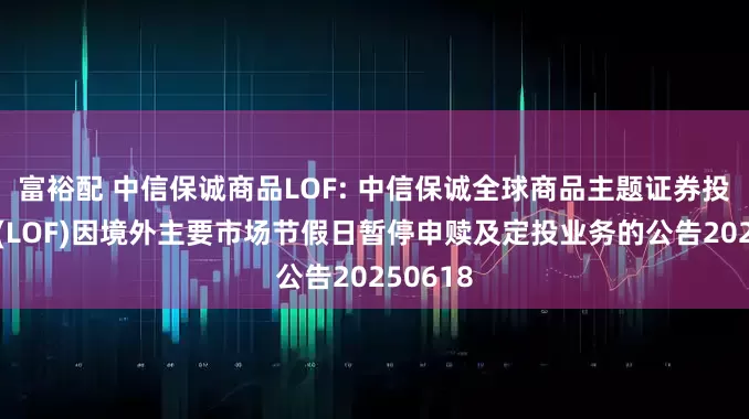 富裕配 中信保诚商品LOF: 中信保诚全球商品主题证券投资基金(LOF)因境外主要市场节假日暂停申赎及定投业务的公告20250618