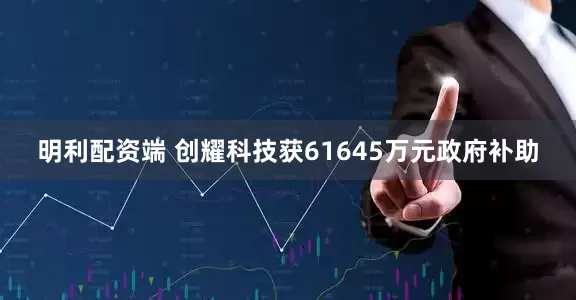 明利配资端 创耀科技获61645万元政府补助